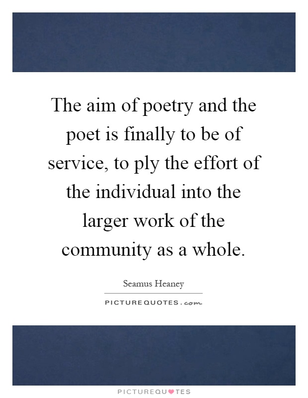 The aim of poetry and the poet is finally to be of service, to ply the effort of the individual into the larger work of the community as a whole Picture Quote #1