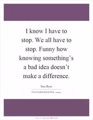 I know I have to stop. We all have to stop. Funny how knowing something’s a bad idea doesn’t make a difference Picture Quote #1