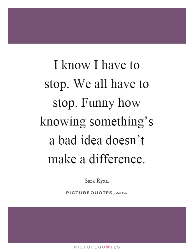 I know I have to stop. We all have to stop. Funny how knowing something's a bad idea doesn't make a difference Picture Quote #1