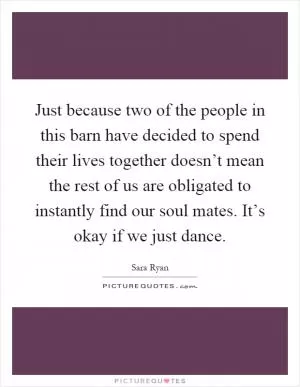Just because two of the people in this barn have decided to spend their lives together doesn’t mean the rest of us are obligated to instantly find our soul mates. It’s okay if we just dance Picture Quote #1