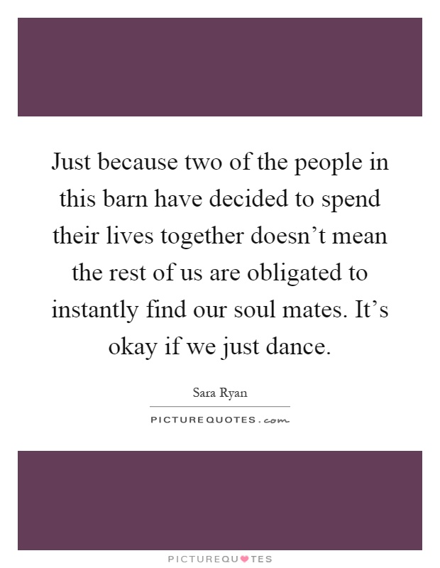 Just because two of the people in this barn have decided to spend their lives together doesn't mean the rest of us are obligated to instantly find our soul mates. It's okay if we just dance Picture Quote #1
