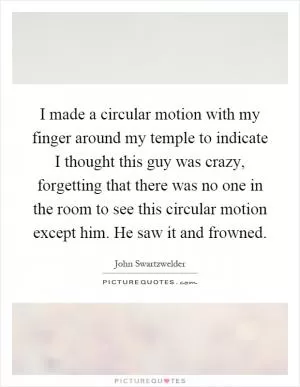 I made a circular motion with my finger around my temple to indicate I thought this guy was crazy, forgetting that there was no one in the room to see this circular motion except him. He saw it and frowned Picture Quote #1