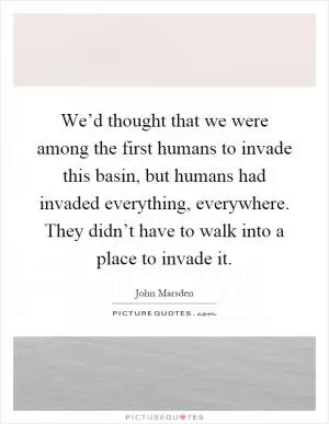 We’d thought that we were among the first humans to invade this basin, but humans had invaded everything, everywhere. They didn’t have to walk into a place to invade it Picture Quote #1