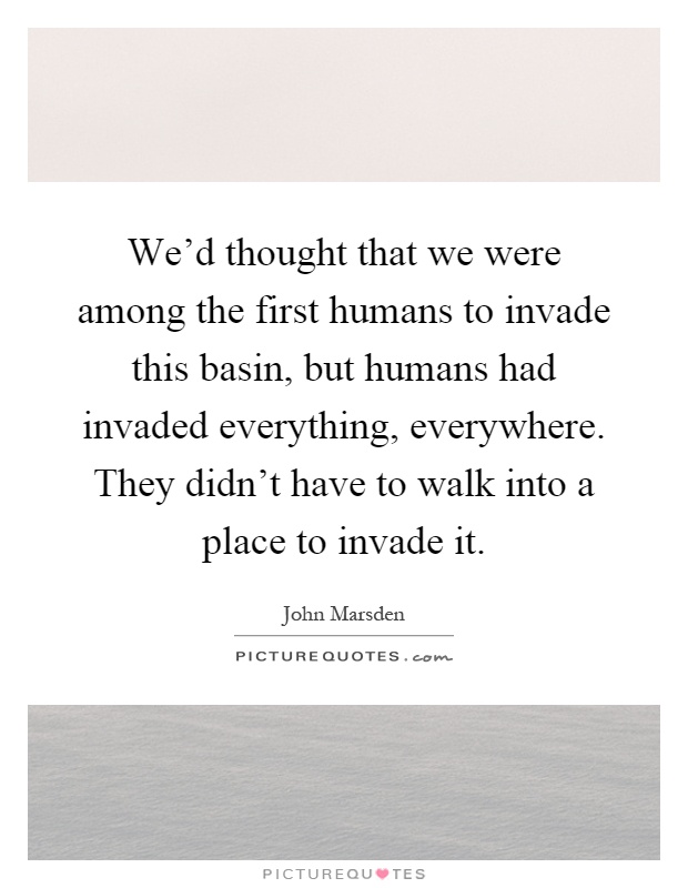 We'd thought that we were among the first humans to invade this basin, but humans had invaded everything, everywhere. They didn't have to walk into a place to invade it Picture Quote #1