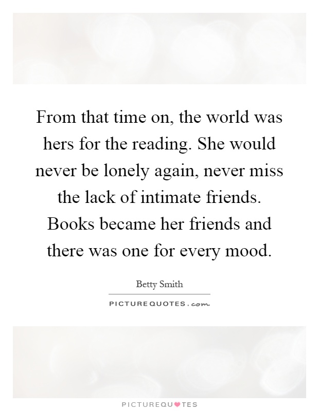 From that time on, the world was hers for the reading. She would never be lonely again, never miss the lack of intimate friends. Books became her friends and there was one for every mood Picture Quote #1