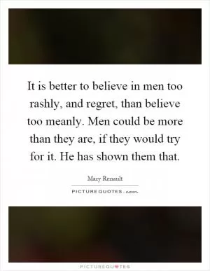 It is better to believe in men too rashly, and regret, than believe too meanly. Men could be more than they are, if they would try for it. He has shown them that Picture Quote #1