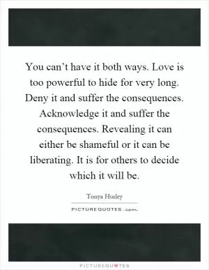 You can’t have it both ways. Love is too powerful to hide for very long. Deny it and suffer the consequences. Acknowledge it and suffer the consequences. Revealing it can either be shameful or it can be liberating. It is for others to decide which it will be Picture Quote #1
