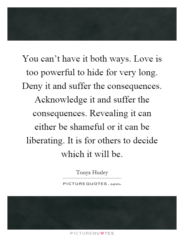 You can't have it both ways. Love is too powerful to hide for very long. Deny it and suffer the consequences. Acknowledge it and suffer the consequences. Revealing it can either be shameful or it can be liberating. It is for others to decide which it will be Picture Quote #1