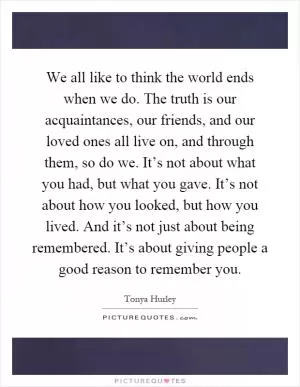 We all like to think the world ends when we do. The truth is our acquaintances, our friends, and our loved ones all live on, and through them, so do we. It’s not about what you had, but what you gave. It’s not about how you looked, but how you lived. And it’s not just about being remembered. It’s about giving people a good reason to remember you Picture Quote #1