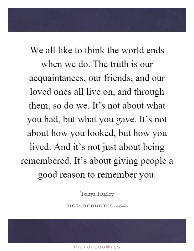 We all like to think the world ends when we do. The truth is our acquaintances, our friends, and our loved ones all live on, and through them, so do we. It's not about what you had, but what you gave. It's not about how you looked, but how you lived. And it's not just about being remembered. It's about giving people a good reason to remember you Picture Quote #1