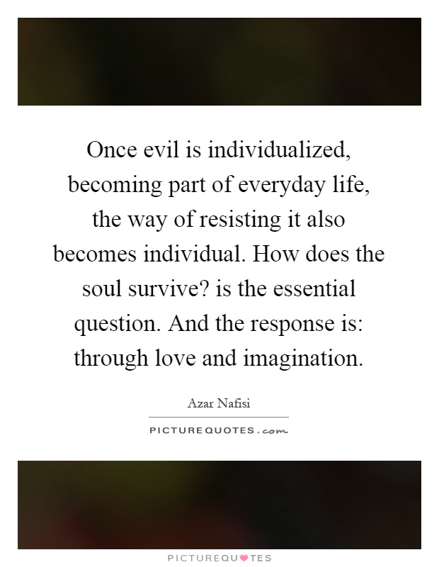 Once evil is individualized, becoming part of everyday life, the way of resisting it also becomes individual. How does the soul survive? is the essential question. And the response is: through love and imagination Picture Quote #1