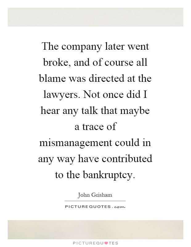 The company later went broke, and of course all blame was directed at the lawyers. Not once did I hear any talk that maybe a trace of mismanagement could in any way have contributed to the bankruptcy Picture Quote #1