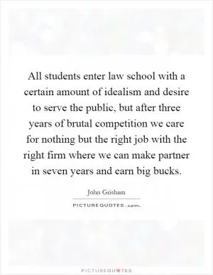 All students enter law school with a certain amount of idealism and desire to serve the public, but after three years of brutal competition we care for nothing but the right job with the right firm where we can make partner in seven years and earn big bucks Picture Quote #1