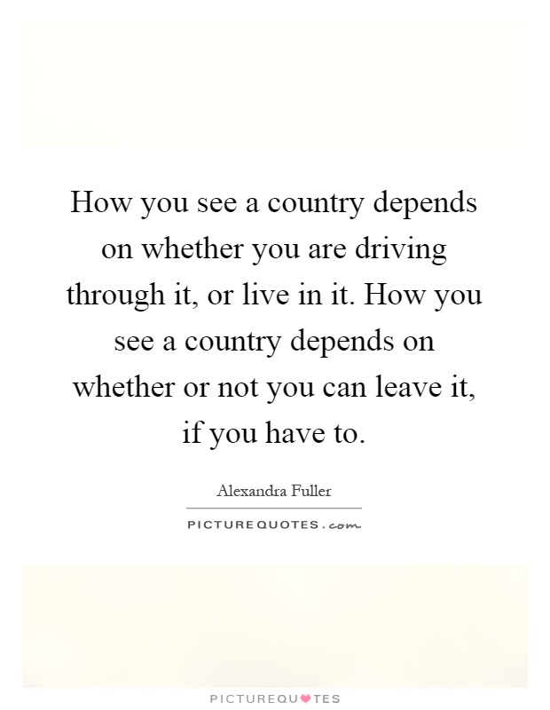 How you see a country depends on whether you are driving through it, or live in it. How you see a country depends on whether or not you can leave it, if you have to Picture Quote #1