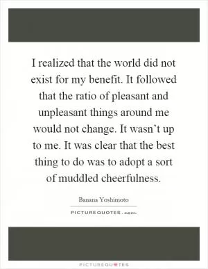 I realized that the world did not exist for my benefit. It followed that the ratio of pleasant and unpleasant things around me would not change. It wasn’t up to me. It was clear that the best thing to do was to adopt a sort of muddled cheerfulness Picture Quote #1