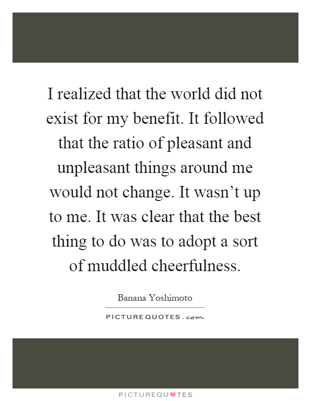 I realized that the world did not exist for my benefit. It followed that the ratio of pleasant and unpleasant things around me would not change. It wasn't up to me. It was clear that the best thing to do was to adopt a sort of muddled cheerfulness Picture Quote #1