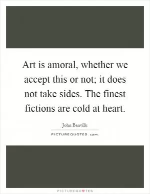 Art is amoral, whether we accept this or not; it does not take sides. The finest fictions are cold at heart Picture Quote #1