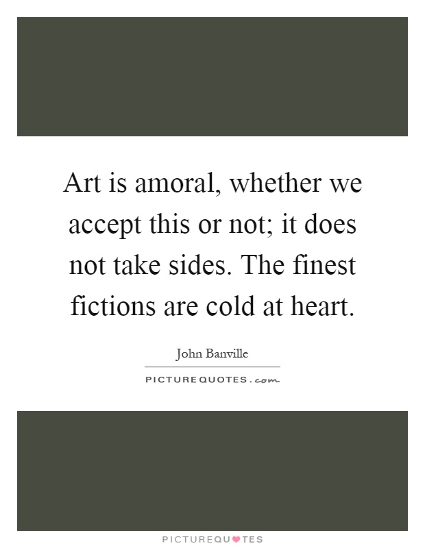 Art is amoral, whether we accept this or not; it does not take sides. The finest fictions are cold at heart Picture Quote #1