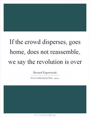 If the crowd disperses, goes home, does not reassemble, we say the revolution is over Picture Quote #1