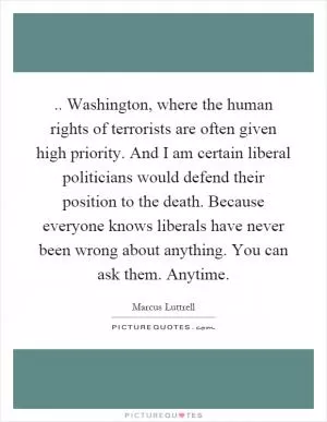 .. Washington, where the human rights of terrorists are often given high priority. And I am certain liberal politicians would defend their position to the death. Because everyone knows liberals have never been wrong about anything. You can ask them. Anytime Picture Quote #1