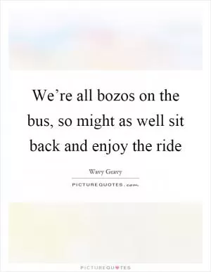 We’re all bozos on the bus, so might as well sit back and enjoy the ride Picture Quote #1