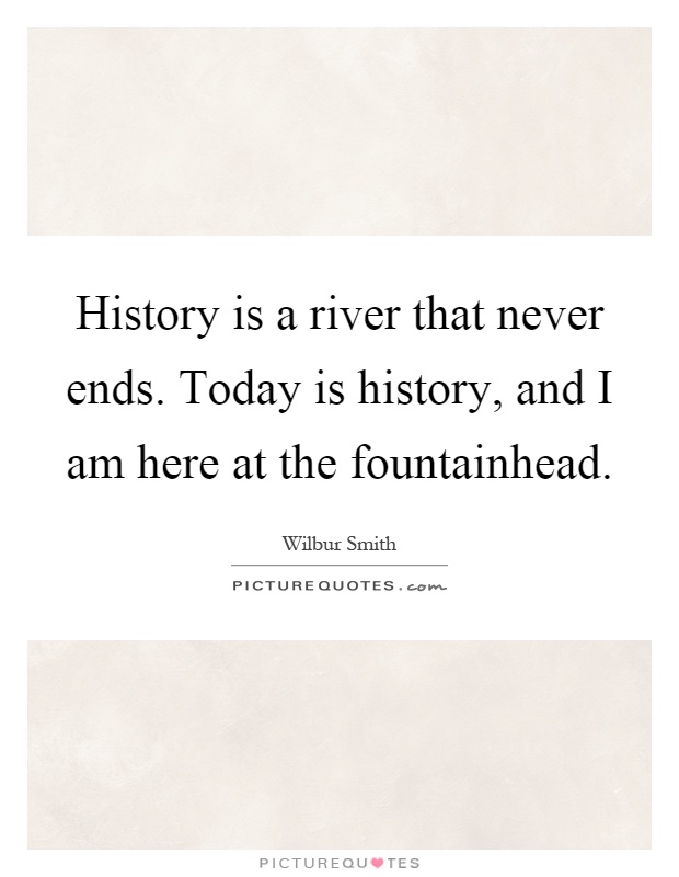 History is a river that never ends. Today is history, and I am here at the fountainhead Picture Quote #1