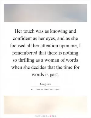 Her touch was as knowing and confident as her eyes, and as she focused all her attention upon me, I remembered that there is nothing so thrilling as a woman of words when she decides that the time for words is past Picture Quote #1