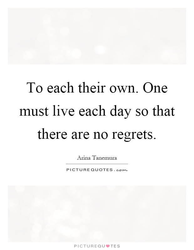 To each their own. One must live each day so that there are no regrets Picture Quote #1