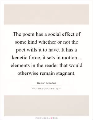 The poem has a social effect of some kind whether or not the poet wills it to have. It has a kenetic force, it sets in motion... elements in the reader that would otherwise remain stagnant Picture Quote #1