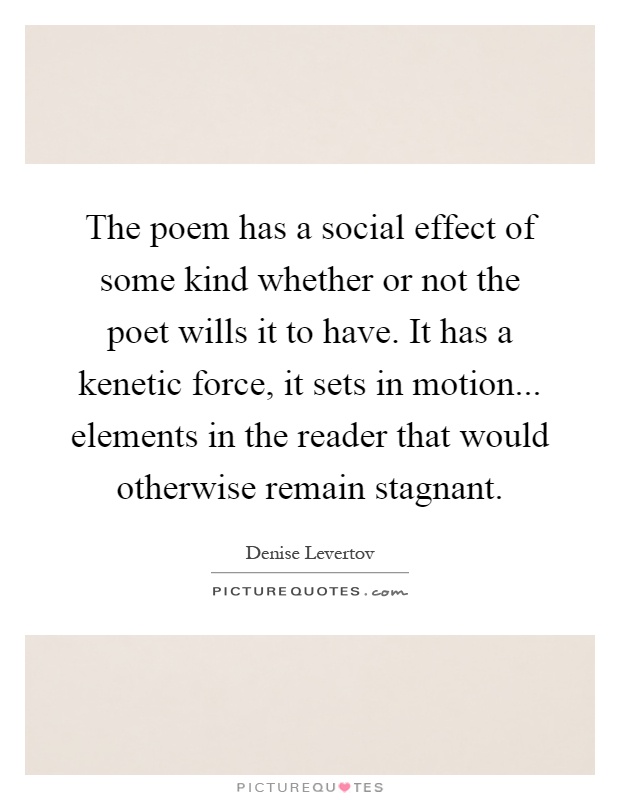 The poem has a social effect of some kind whether or not the poet wills it to have. It has a kenetic force, it sets in motion... elements in the reader that would otherwise remain stagnant Picture Quote #1