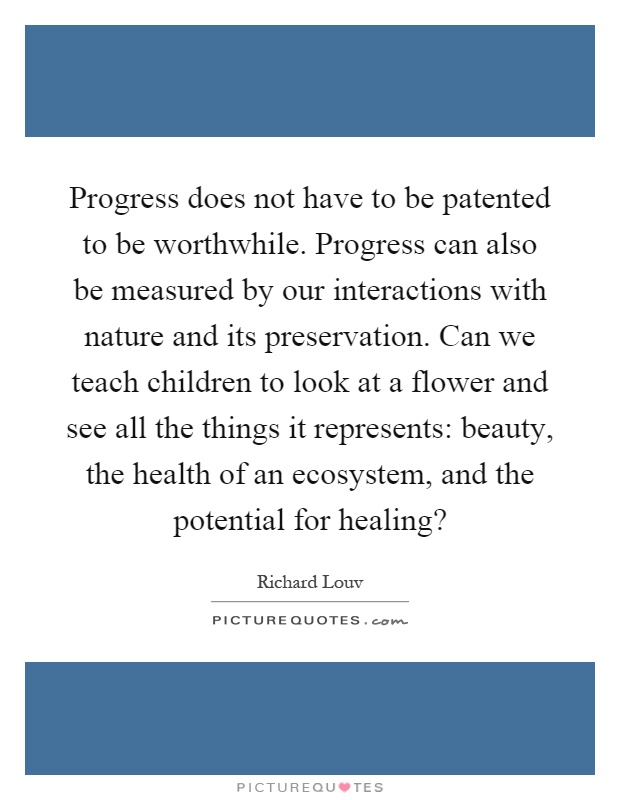 Progress does not have to be patented to be worthwhile. Progress can also be measured by our interactions with nature and its preservation. Can we teach children to look at a flower and see all the things it represents: beauty, the health of an ecosystem, and the potential for healing? Picture Quote #1
