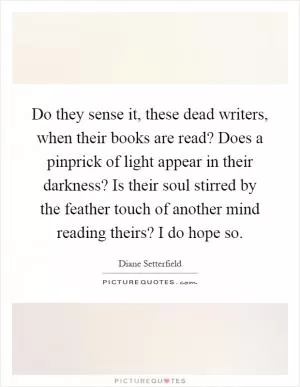 Do they sense it, these dead writers, when their books are read? Does a pinprick of light appear in their darkness? Is their soul stirred by the feather touch of another mind reading theirs? I do hope so Picture Quote #1