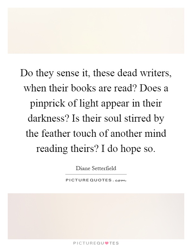 Do they sense it, these dead writers, when their books are read? Does a pinprick of light appear in their darkness? Is their soul stirred by the feather touch of another mind reading theirs? I do hope so Picture Quote #1