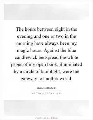 The hours between eight in the evening and one or two in the morning have always been my magic hours. Against the blue candlewick bedspread the white pages of my open book, illuminated by a circle of lamplight, were the gateway to another world Picture Quote #1
