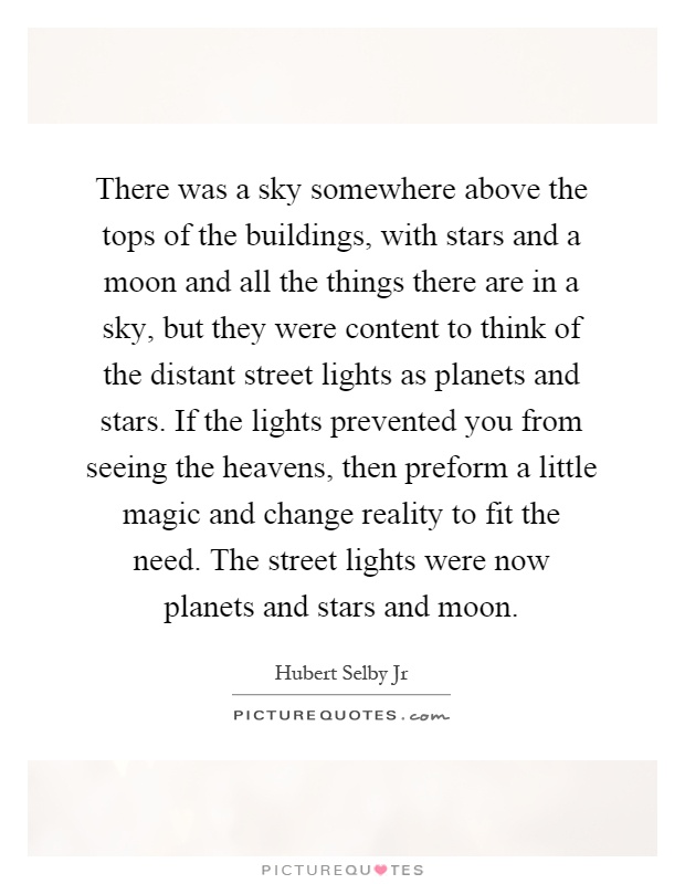 There was a sky somewhere above the tops of the buildings, with stars and a moon and all the things there are in a sky, but they were content to think of the distant street lights as planets and stars. If the lights prevented you from seeing the heavens, then preform a little magic and change reality to fit the need. The street lights were now planets and stars and moon Picture Quote #1