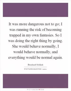 It was more dangerous not to go; I was running the risk of becoming trapped in my own fantasies. So I was doing the right thing by going. She would behave normally, I would behave normally, and everything would be normal again Picture Quote #1