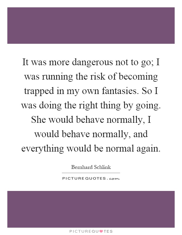 It was more dangerous not to go; I was running the risk of becoming trapped in my own fantasies. So I was doing the right thing by going. She would behave normally, I would behave normally, and everything would be normal again Picture Quote #1