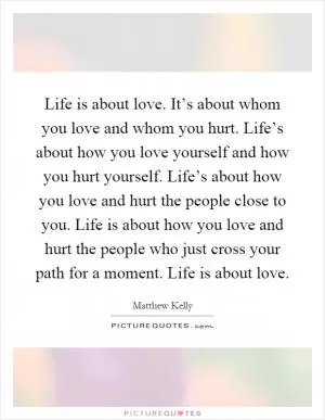 Life is about love. It’s about whom you love and whom you hurt. Life’s about how you love yourself and how you hurt yourself. Life’s about how you love and hurt the people close to you. Life is about how you love and hurt the people who just cross your path for a moment. Life is about love Picture Quote #1