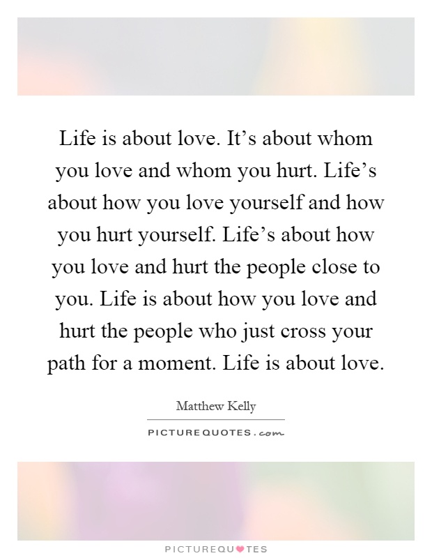 Life is about love. It's about whom you love and whom you hurt. Life's about how you love yourself and how you hurt yourself. Life's about how you love and hurt the people close to you. Life is about how you love and hurt the people who just cross your path for a moment. Life is about love Picture Quote #1