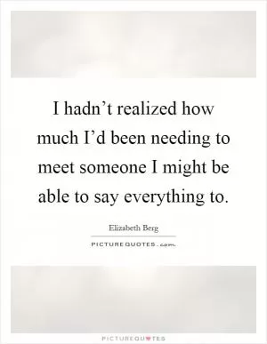 I hadn’t realized how much I’d been needing to meet someone I might be able to say everything to Picture Quote #1
