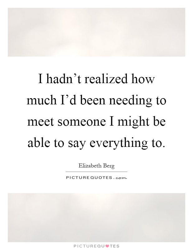 I hadn't realized how much I'd been needing to meet someone I might be able to say everything to Picture Quote #1