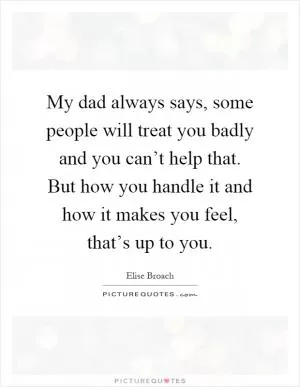 My dad always says, some people will treat you badly and you can’t help that. But how you handle it and how it makes you feel, that’s up to you Picture Quote #1