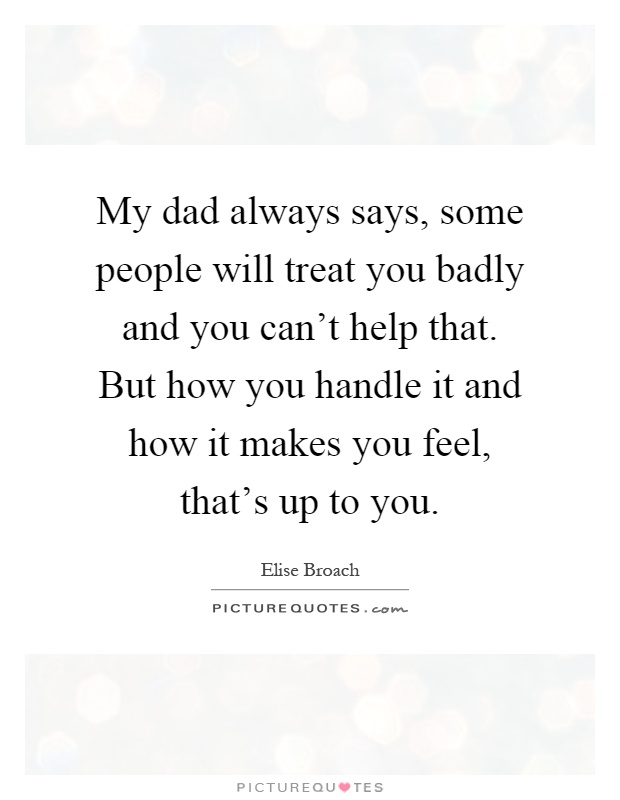 My dad always says, some people will treat you badly and you can't help that. But how you handle it and how it makes you feel, that's up to you Picture Quote #1