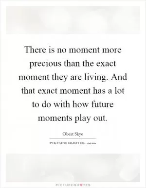 There is no moment more precious than the exact moment they are living. And that exact moment has a lot to do with how future moments play out Picture Quote #1