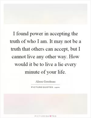 I found power in accepting the truth of who I am. It may not be a truth that others can accept, but I cannot live any other way. How would it be to live a lie every minute of your life Picture Quote #1