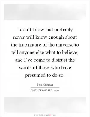 I don’t know and probably never will know enough about the true nature of the universe to tell anyone else what to believe, and I’ve come to distrust the words of those who have presumed to do so Picture Quote #1