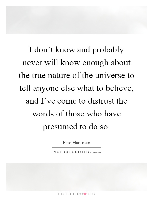 I don't know and probably never will know enough about the true nature of the universe to tell anyone else what to believe, and I've come to distrust the words of those who have presumed to do so Picture Quote #1