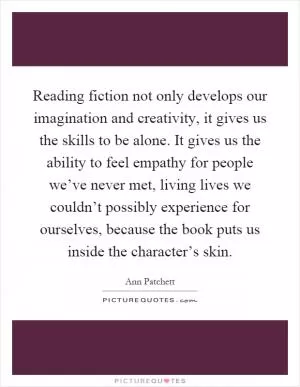Reading fiction not only develops our imagination and creativity, it gives us the skills to be alone. It gives us the ability to feel empathy for people we’ve never met, living lives we couldn’t possibly experience for ourselves, because the book puts us inside the character’s skin Picture Quote #1