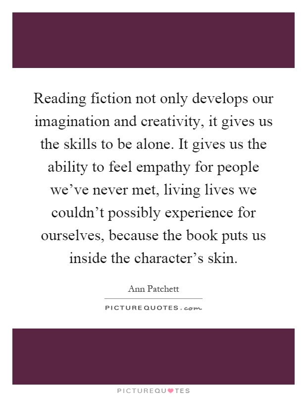 Reading fiction not only develops our imagination and creativity, it gives us the skills to be alone. It gives us the ability to feel empathy for people we've never met, living lives we couldn't possibly experience for ourselves, because the book puts us inside the character's skin Picture Quote #1