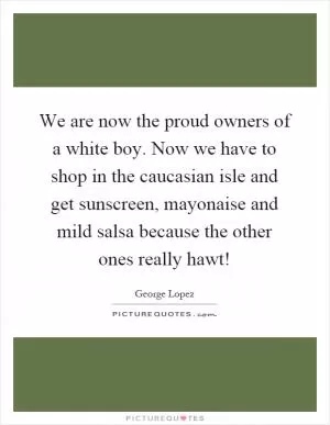 We are now the proud owners of a white boy. Now we have to shop in the caucasian isle and get sunscreen, mayonaise and mild salsa because the other ones really hawt! Picture Quote #1